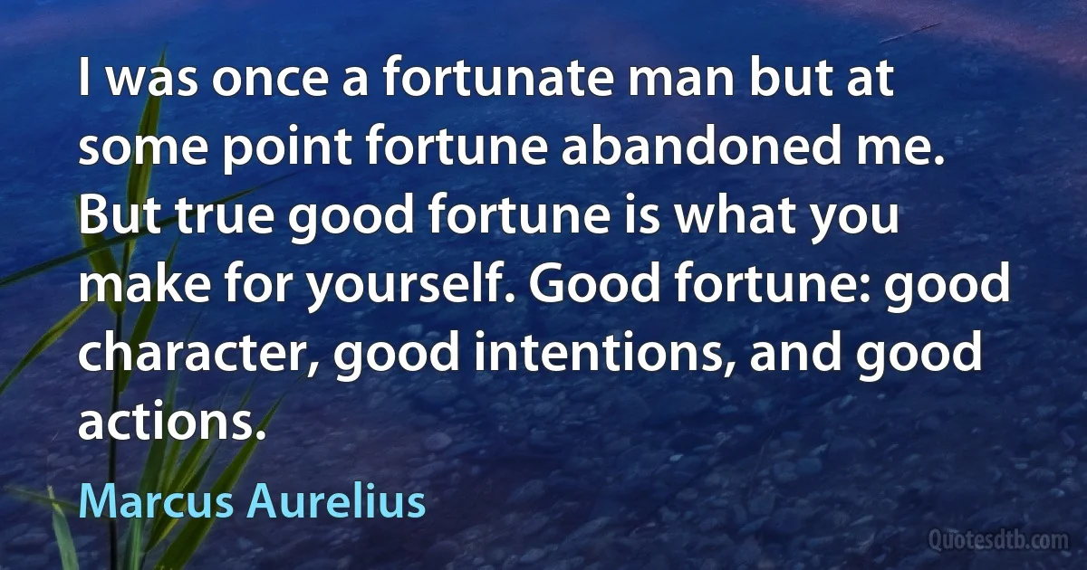 I was once a fortunate man but at some point fortune abandoned me.
But true good fortune is what you make for yourself. Good fortune: good character, good intentions, and good actions. (Marcus Aurelius)