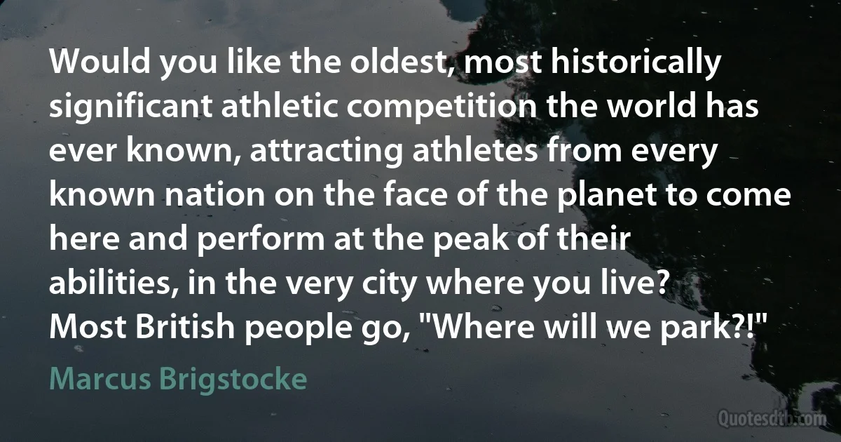 Would you like the oldest, most historically significant athletic competition the world has ever known, attracting athletes from every known nation on the face of the planet to come here and perform at the peak of their abilities, in the very city where you live? Most British people go, "Where will we park?!" (Marcus Brigstocke)