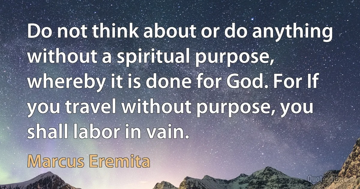 Do not think about or do anything without a spiritual purpose, whereby it is done for God. For If you travel without purpose, you shall labor in vain. (Marcus Eremita)