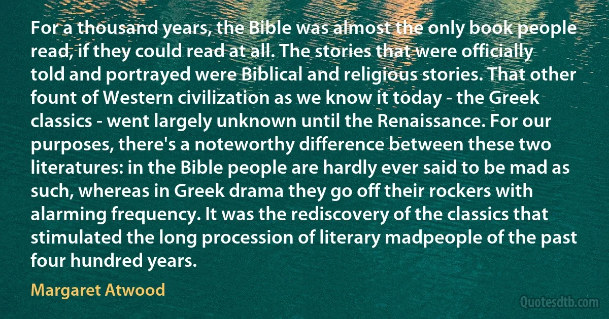 For a thousand years, the Bible was almost the only book people read, if they could read at all. The stories that were officially told and portrayed were Biblical and religious stories. That other fount of Western civilization as we know it today - the Greek classics - went largely unknown until the Renaissance. For our purposes, there's a noteworthy difference between these two literatures: in the Bible people are hardly ever said to be mad as such, whereas in Greek drama they go off their rockers with alarming frequency. It was the rediscovery of the classics that stimulated the long procession of literary madpeople of the past four hundred years. (Margaret Atwood)