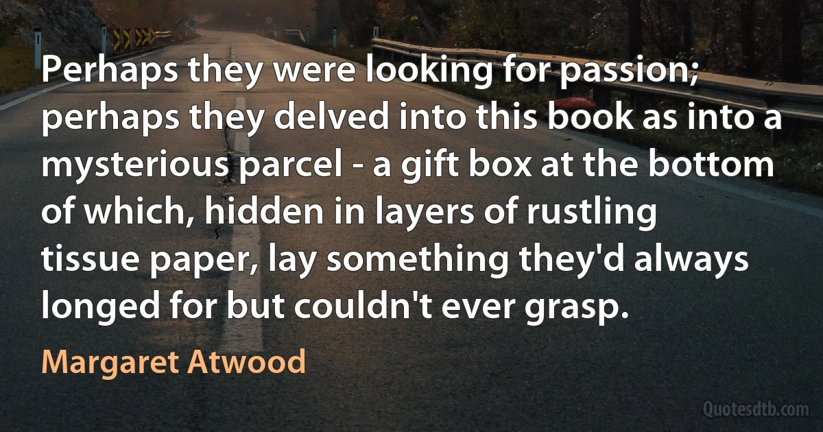 Perhaps they were looking for passion; perhaps they delved into this book as into a mysterious parcel - a gift box at the bottom of which, hidden in layers of rustling tissue paper, lay something they'd always longed for but couldn't ever grasp. (Margaret Atwood)