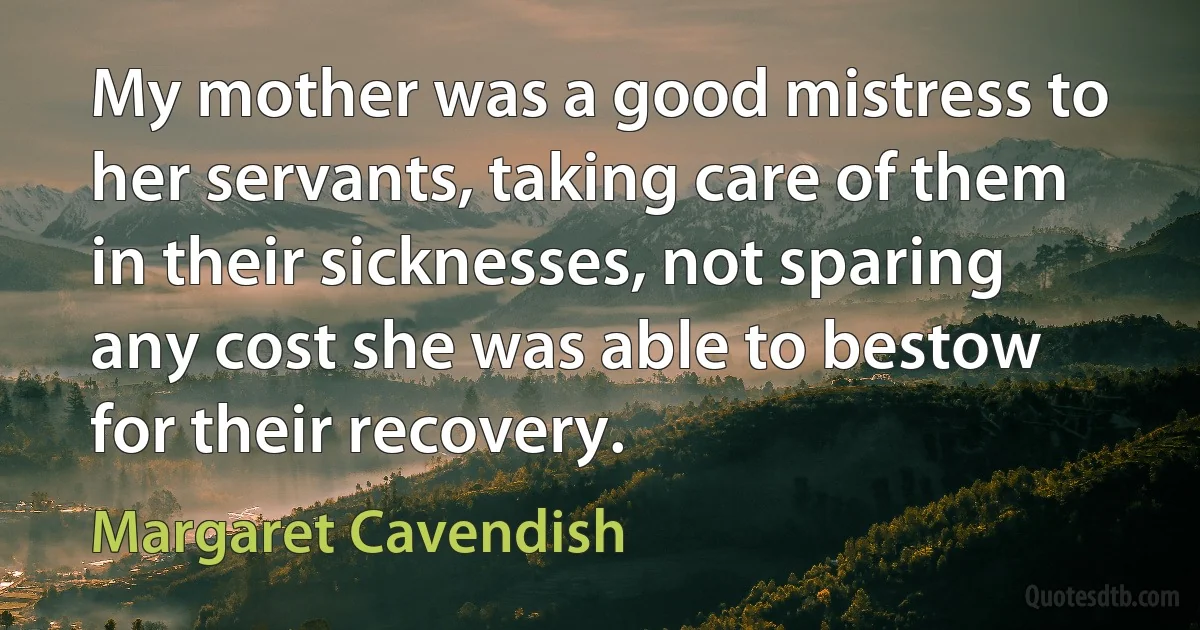 My mother was a good mistress to her servants, taking care of them in their sicknesses, not sparing any cost she was able to bestow for their recovery. (Margaret Cavendish)