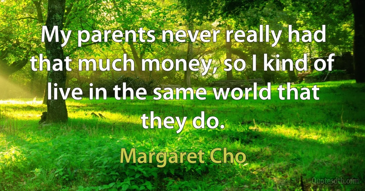 My parents never really had that much money, so I kind of live in the same world that they do. (Margaret Cho)