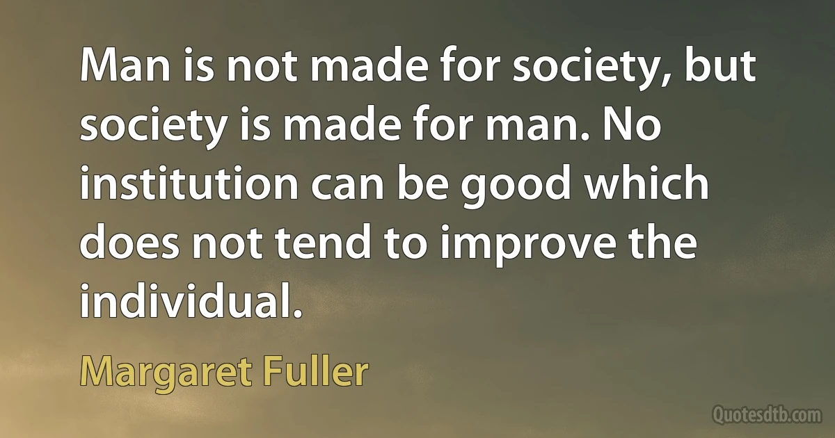 Man is not made for society, but society is made for man. No institution can be good which does not tend to improve the individual. (Margaret Fuller)