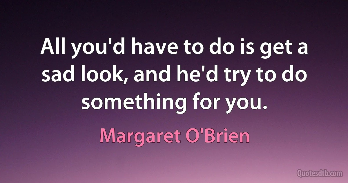 All you'd have to do is get a sad look, and he'd try to do something for you. (Margaret O'Brien)