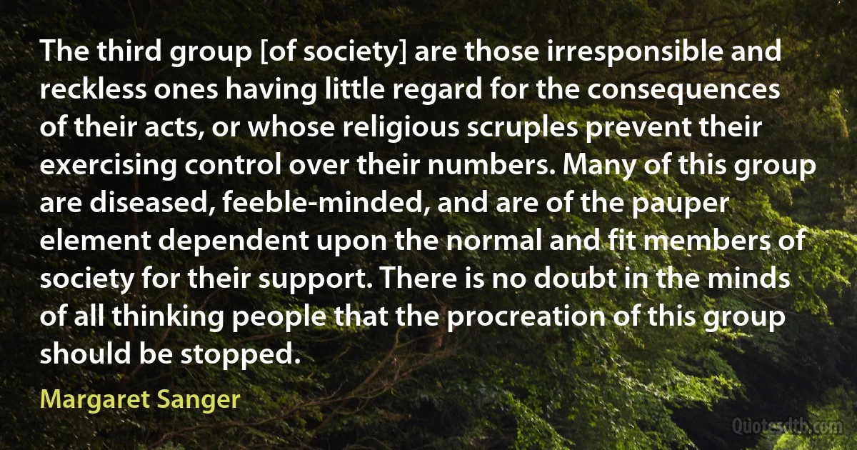 The third group [of society] are those irresponsible and reckless ones having little regard for the consequences of their acts, or whose religious scruples prevent their exercising control over their numbers. Many of this group are diseased, feeble-minded, and are of the pauper element dependent upon the normal and fit members of society for their support. There is no doubt in the minds of all thinking people that the procreation of this group should be stopped. (Margaret Sanger)