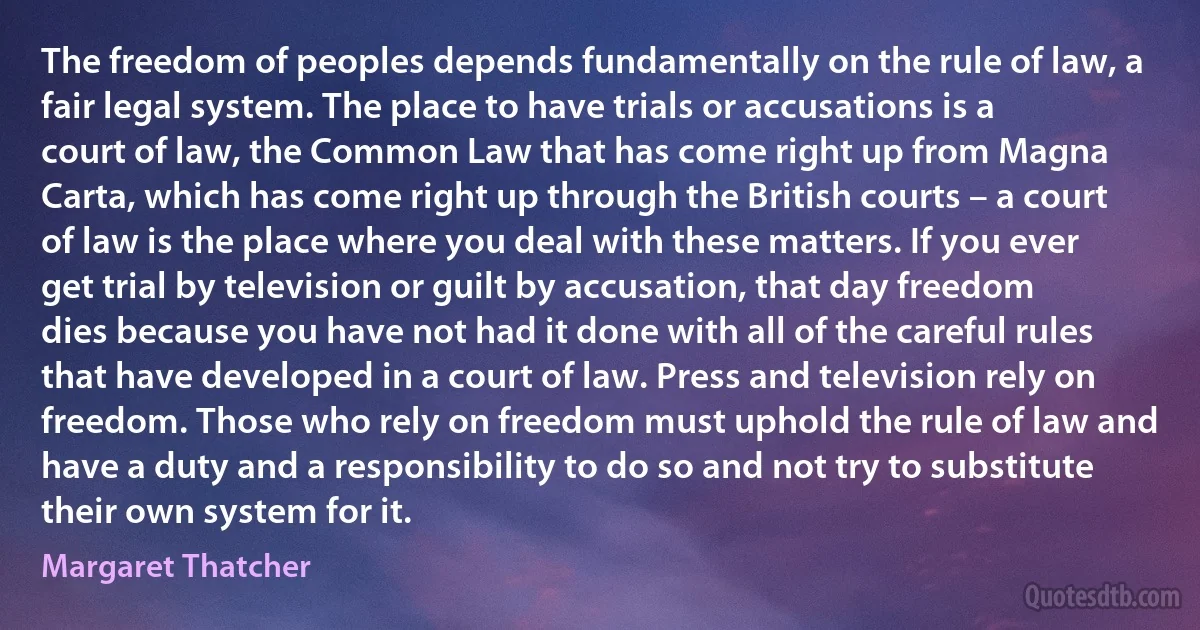 The freedom of peoples depends fundamentally on the rule of law, a fair legal system. The place to have trials or accusations is a court of law, the Common Law that has come right up from Magna Carta, which has come right up through the British courts – a court of law is the place where you deal with these matters. If you ever get trial by television or guilt by accusation, that day freedom dies because you have not had it done with all of the careful rules that have developed in a court of law. Press and television rely on freedom. Those who rely on freedom must uphold the rule of law and have a duty and a responsibility to do so and not try to substitute their own system for it. (Margaret Thatcher)