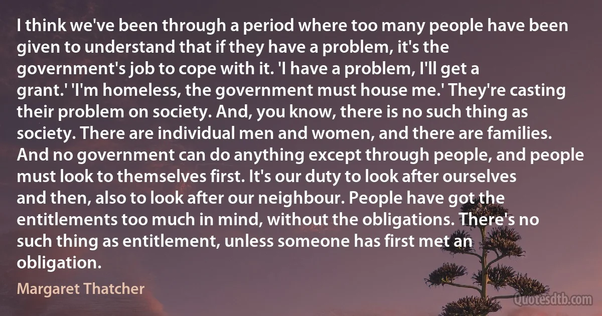 I think we've been through a period where too many people have been given to understand that if they have a problem, it's the government's job to cope with it. 'I have a problem, I'll get a grant.' 'I'm homeless, the government must house me.' They're casting their problem on society. And, you know, there is no such thing as society. There are individual men and women, and there are families. And no government can do anything except through people, and people must look to themselves first. It's our duty to look after ourselves and then, also to look after our neighbour. People have got the entitlements too much in mind, without the obligations. There's no such thing as entitlement, unless someone has first met an obligation. (Margaret Thatcher)