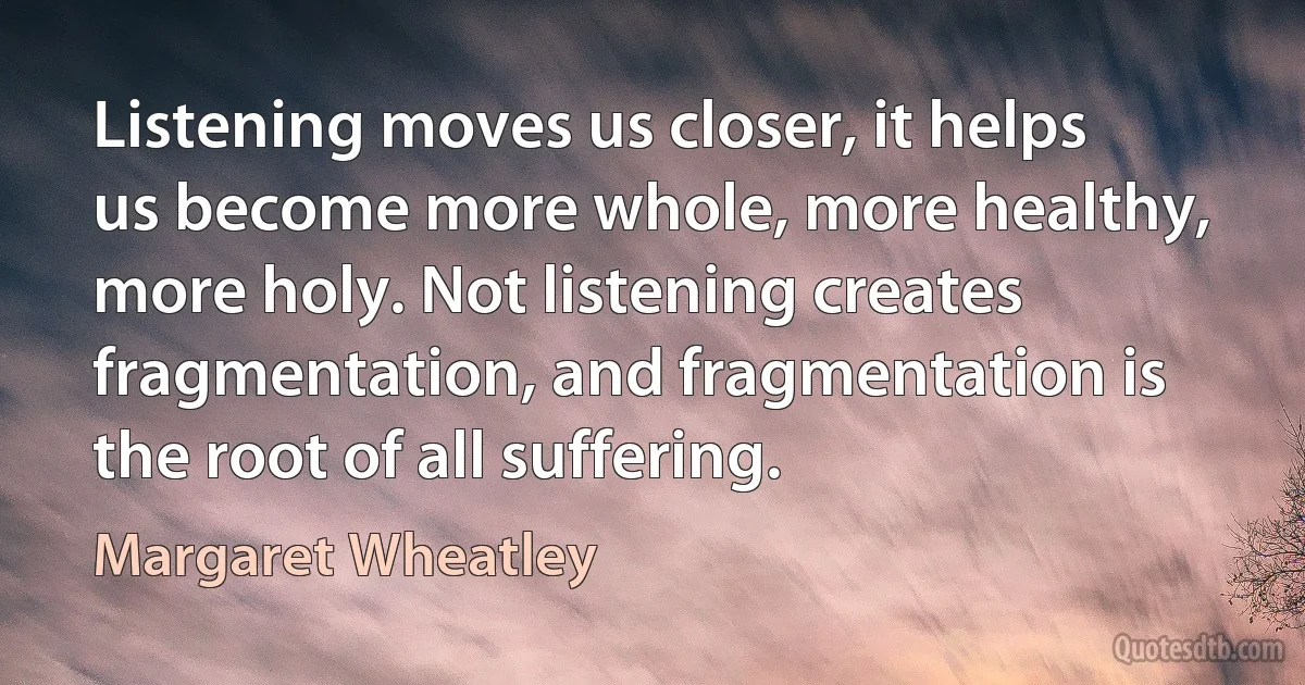 Listening moves us closer, it helps us become more whole, more healthy, more holy. Not listening creates fragmentation, and fragmentation is the root of all suffering. (Margaret Wheatley)