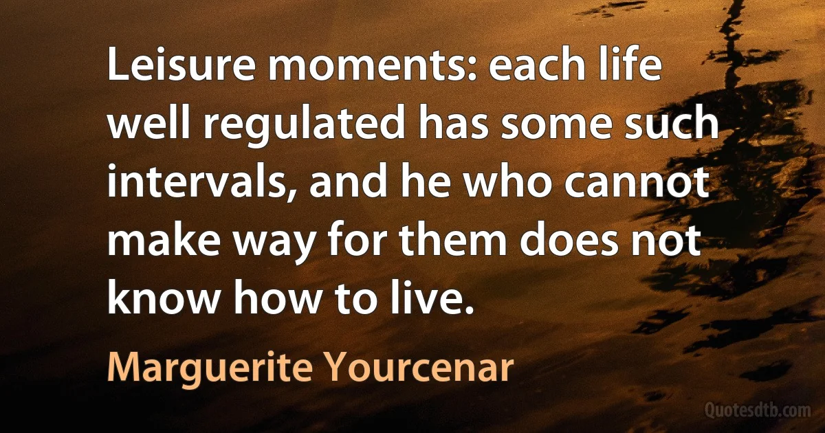 Leisure moments: each life well regulated has some such intervals, and he who cannot make way for them does not know how to live. (Marguerite Yourcenar)