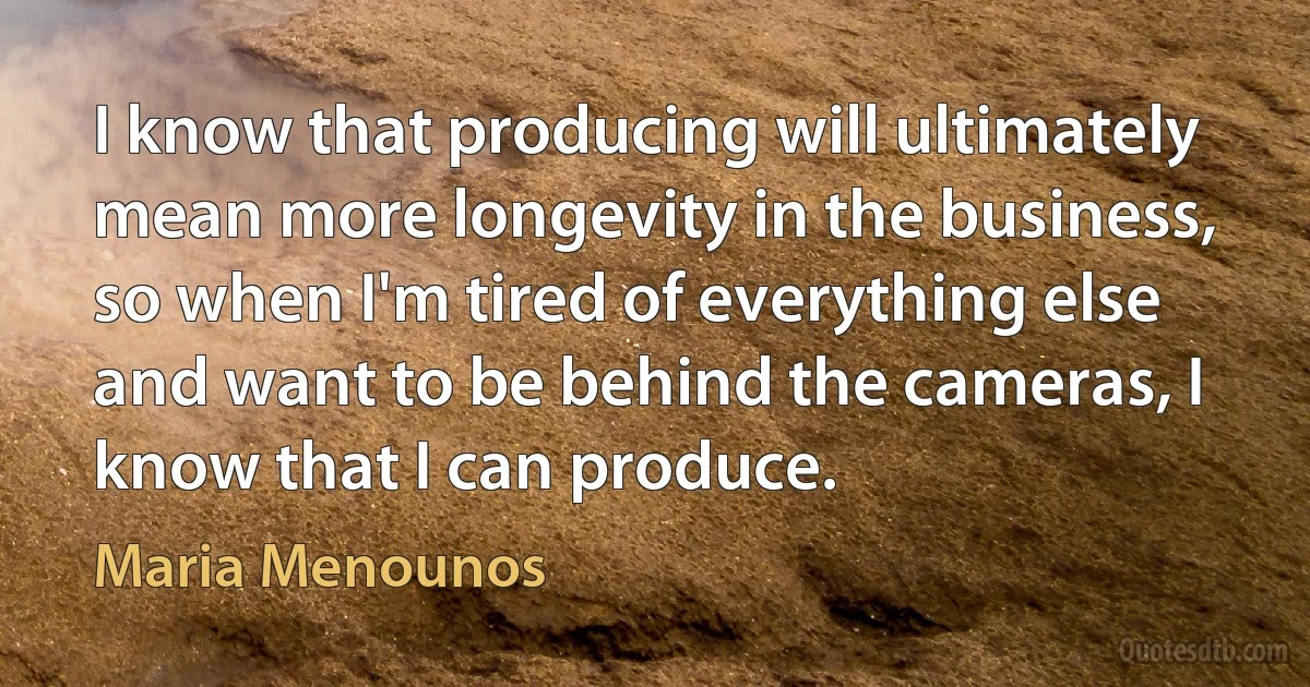 I know that producing will ultimately mean more longevity in the business, so when I'm tired of everything else and want to be behind the cameras, I know that I can produce. (Maria Menounos)