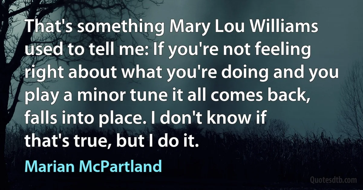 That's something Mary Lou Williams used to tell me: If you're not feeling right about what you're doing and you play a minor tune it all comes back, falls into place. I don't know if that's true, but I do it. (Marian McPartland)