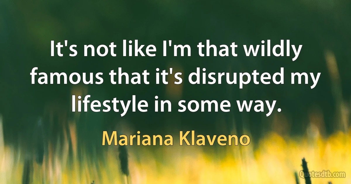 It's not like I'm that wildly famous that it's disrupted my lifestyle in some way. (Mariana Klaveno)