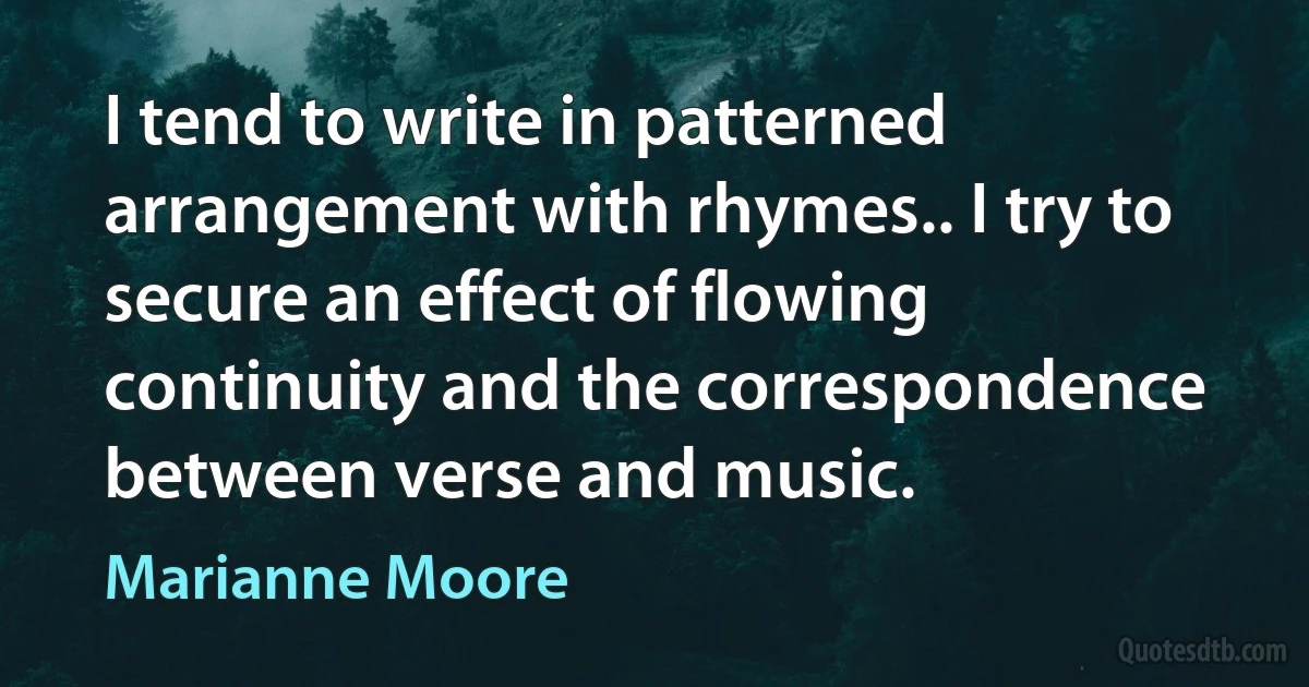 I tend to write in patterned arrangement with rhymes.. I try to secure an effect of flowing continuity and the correspondence between verse and music. (Marianne Moore)