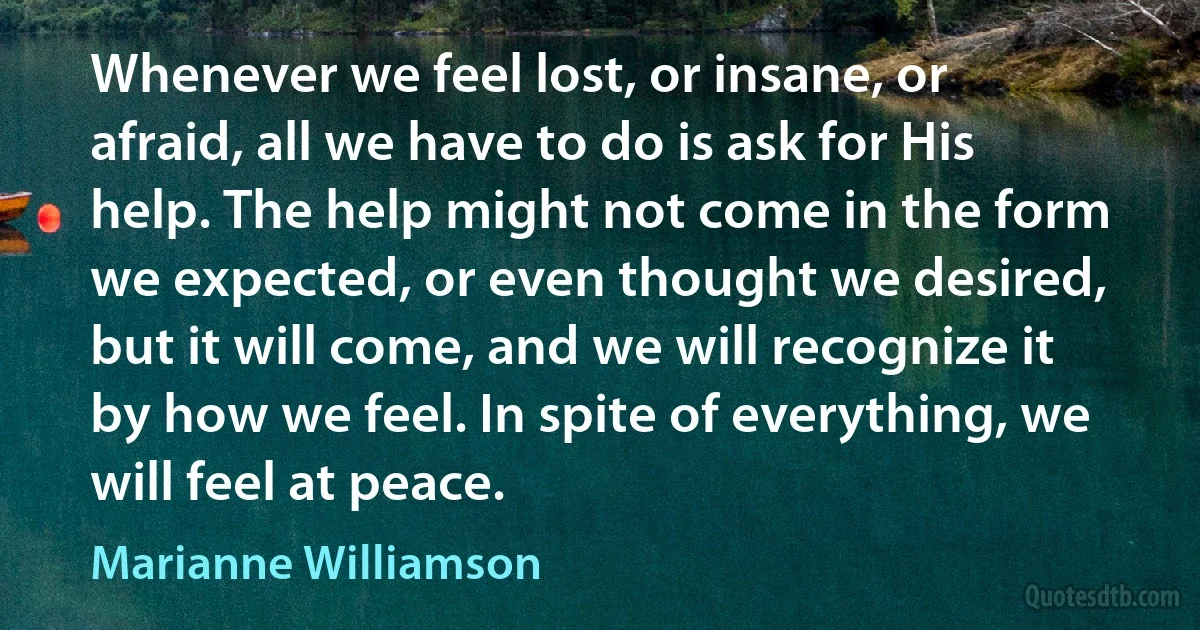 Whenever we feel lost, or insane, or afraid, all we have to do is ask for His help. The help might not come in the form we expected, or even thought we desired, but it will come, and we will recognize it by how we feel. In spite of everything, we will feel at peace. (Marianne Williamson)