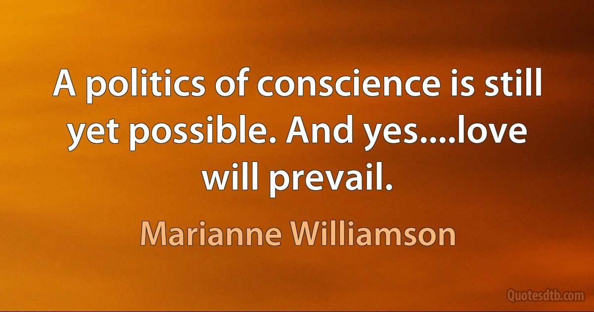 A politics of conscience is still yet possible. And yes....love will prevail. (Marianne Williamson)