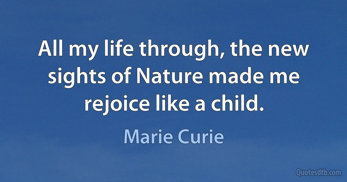 All my life through, the new sights of Nature made me rejoice like a child. (Marie Curie)