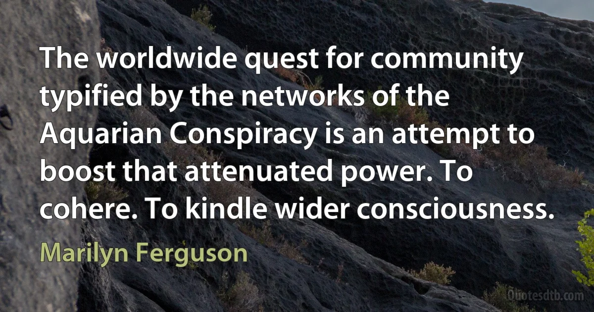 The worldwide quest for community typified by the networks of the Aquarian Conspiracy is an attempt to boost that attenuated power. To cohere. To kindle wider consciousness. (Marilyn Ferguson)