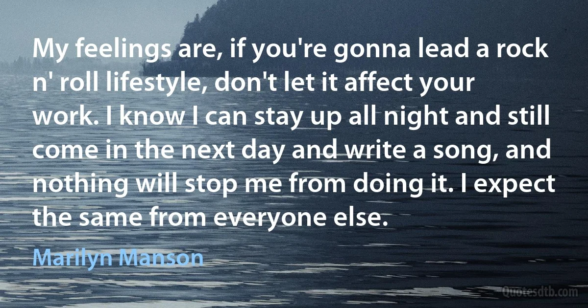 My feelings are, if you're gonna lead a rock n' roll lifestyle, don't let it affect your work. I know I can stay up all night and still come in the next day and write a song, and nothing will stop me from doing it. I expect the same from everyone else. (Marilyn Manson)