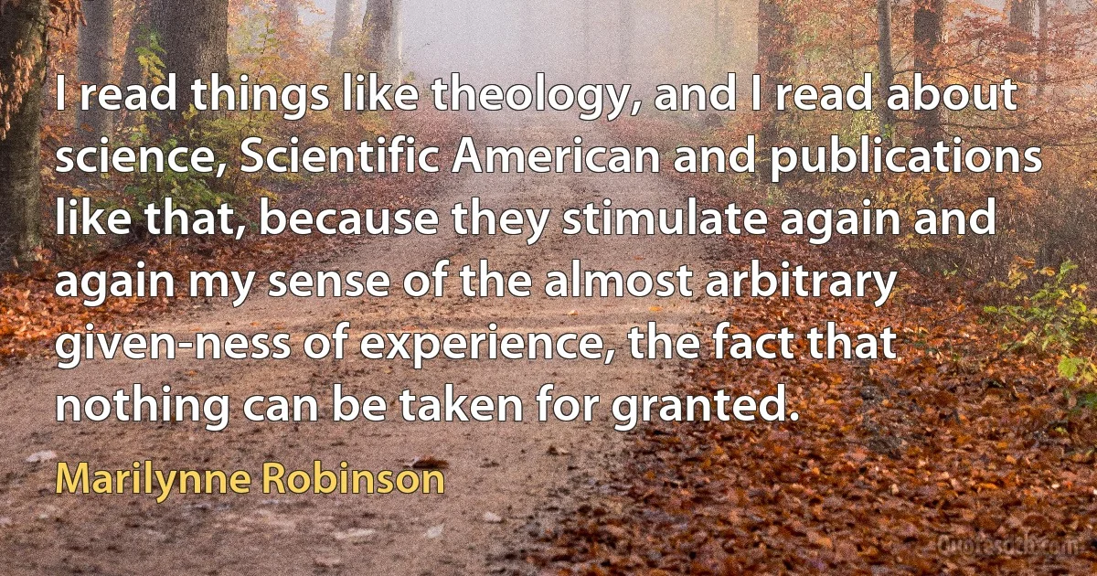 I read things like theology, and I read about science, Scientific American and publications like that, because they stimulate again and again my sense of the almost arbitrary given-ness of experience, the fact that nothing can be taken for granted. (Marilynne Robinson)