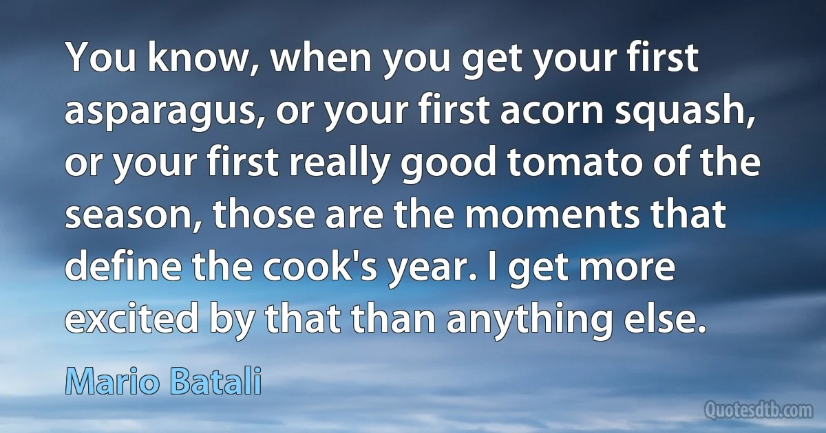 You know, when you get your first asparagus, or your first acorn squash, or your first really good tomato of the season, those are the moments that define the cook's year. I get more excited by that than anything else. (Mario Batali)