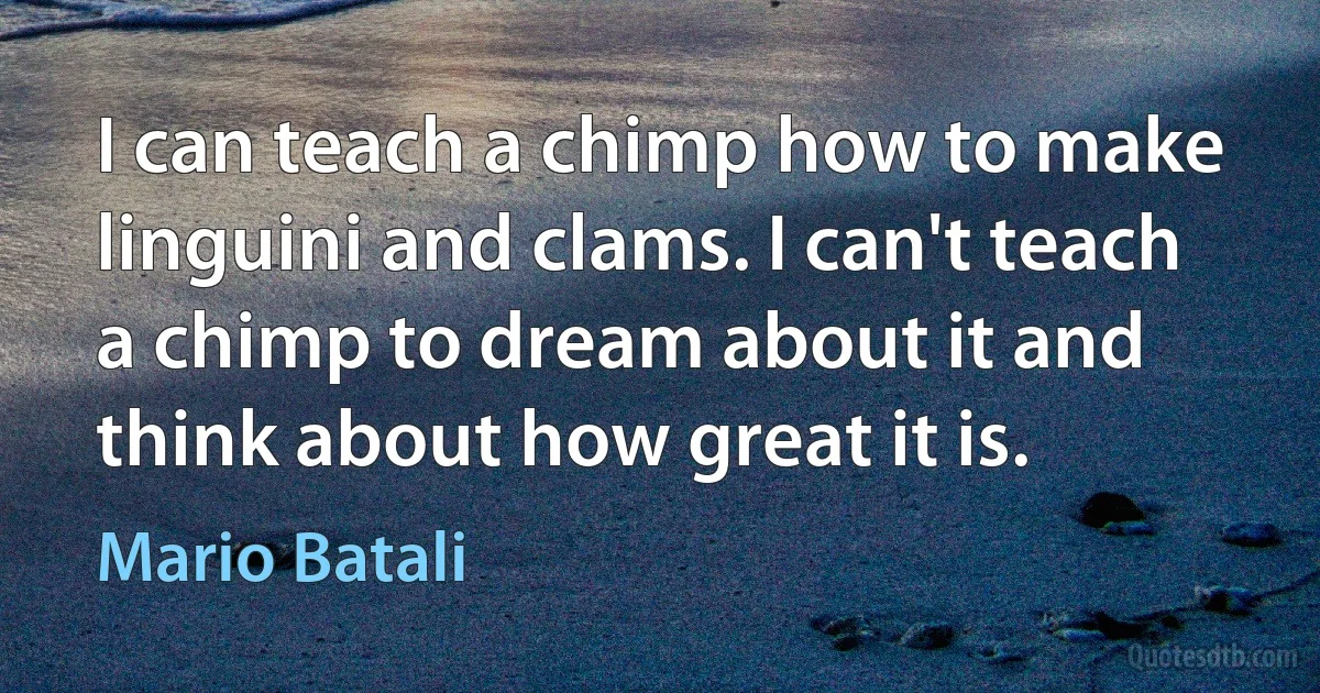 I can teach a chimp how to make linguini and clams. I can't teach a chimp to dream about it and think about how great it is. (Mario Batali)