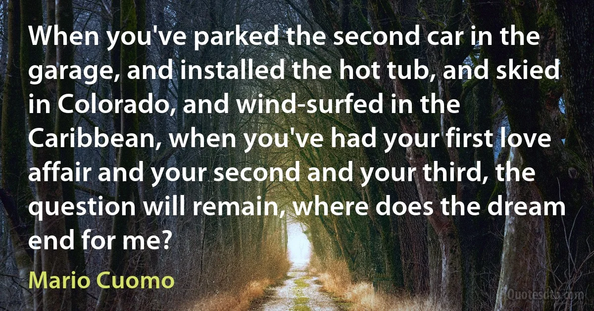 When you've parked the second car in the garage, and installed the hot tub, and skied in Colorado, and wind-surfed in the Caribbean, when you've had your first love affair and your second and your third, the question will remain, where does the dream end for me? (Mario Cuomo)