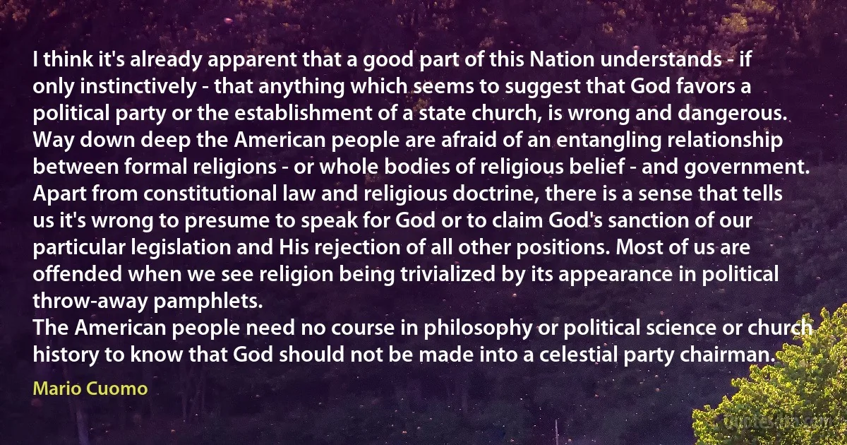 I think it's already apparent that a good part of this Nation understands - if only instinctively - that anything which seems to suggest that God favors a political party or the establishment of a state church, is wrong and dangerous.
Way down deep the American people are afraid of an entangling relationship between formal religions - or whole bodies of religious belief - and government. Apart from constitutional law and religious doctrine, there is a sense that tells us it's wrong to presume to speak for God or to claim God's sanction of our particular legislation and His rejection of all other positions. Most of us are offended when we see religion being trivialized by its appearance in political throw-away pamphlets.
The American people need no course in philosophy or political science or church history to know that God should not be made into a celestial party chairman. (Mario Cuomo)