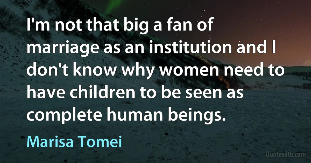 I'm not that big a fan of marriage as an institution and I don't know why women need to have children to be seen as complete human beings. (Marisa Tomei)