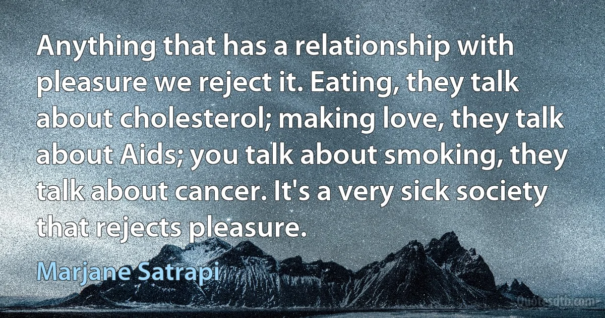 Anything that has a relationship with pleasure we reject it. Eating, they talk about cholesterol; making love, they talk about Aids; you talk about smoking, they talk about cancer. It's a very sick society that rejects pleasure. (Marjane Satrapi)