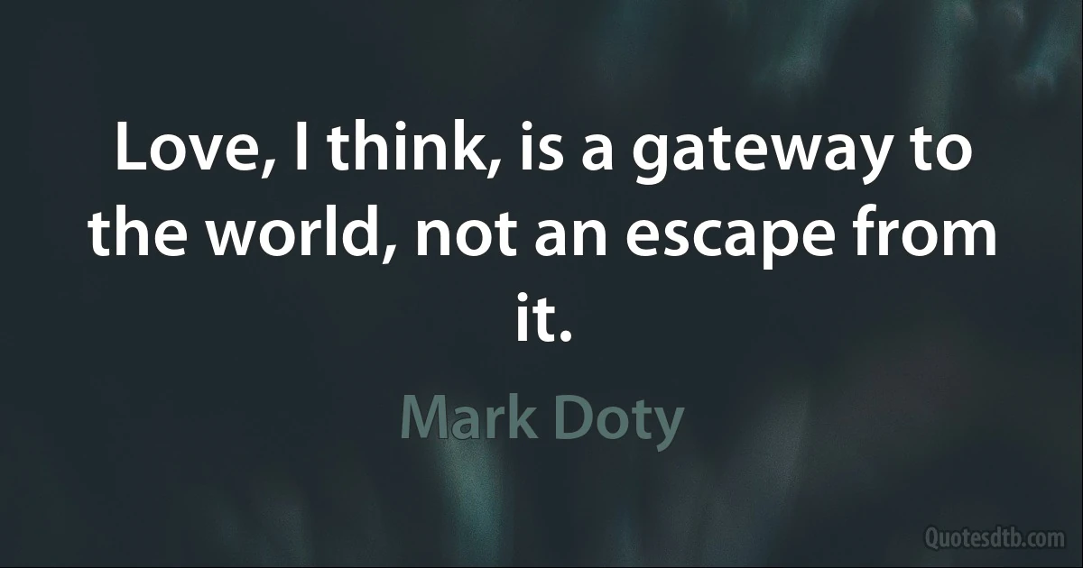 Love, I think, is a gateway to the world, not an escape from it. (Mark Doty)