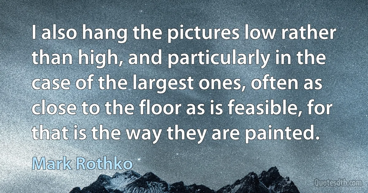 I also hang the pictures low rather than high, and particularly in the case of the largest ones, often as close to the floor as is feasible, for that is the way they are painted. (Mark Rothko)