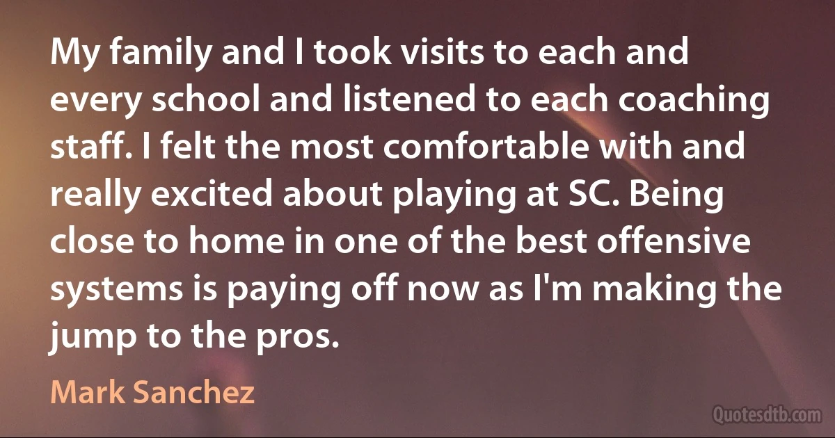 My family and I took visits to each and every school and listened to each coaching staff. I felt the most comfortable with and really excited about playing at SC. Being close to home in one of the best offensive systems is paying off now as I'm making the jump to the pros. (Mark Sanchez)