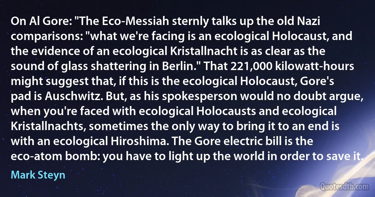 On Al Gore: "The Eco-Messiah sternly talks up the old Nazi comparisons: "what we're facing is an ecological Holocaust, and the evidence of an ecological Kristallnacht is as clear as the sound of glass shattering in Berlin." That 221,000 kilowatt-hours might suggest that, if this is the ecological Holocaust, Gore's pad is Auschwitz. But, as his spokesperson would no doubt argue, when you're faced with ecological Holocausts and ecological Kristallnachts, sometimes the only way to bring it to an end is with an ecological Hiroshima. The Gore electric bill is the eco-atom bomb: you have to light up the world in order to save it. (Mark Steyn)