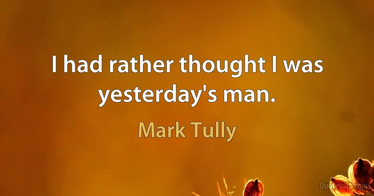 I had rather thought I was yesterday's man. (Mark Tully)