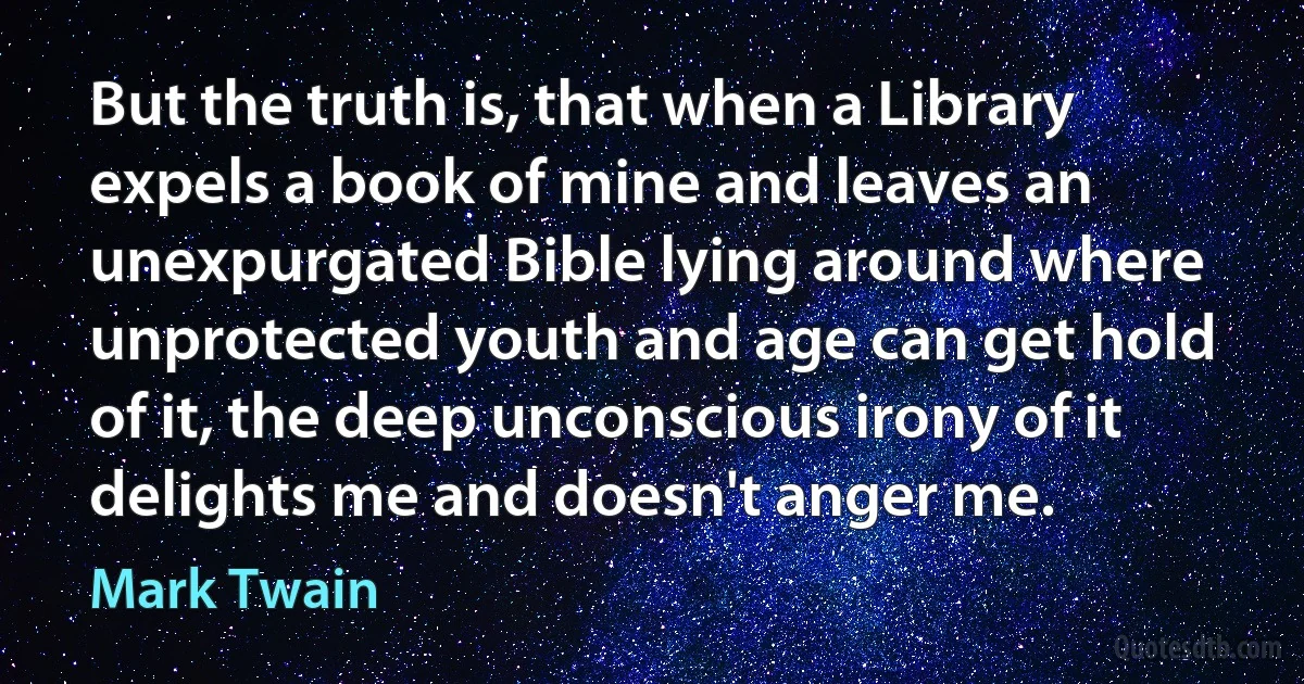 But the truth is, that when a Library expels a book of mine and leaves an unexpurgated Bible lying around where unprotected youth and age can get hold of it, the deep unconscious irony of it delights me and doesn't anger me. (Mark Twain)