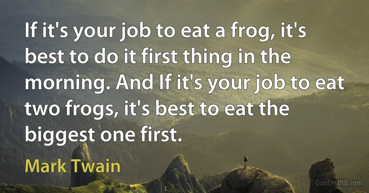 If it's your job to eat a frog, it's best to do it first thing in the morning. And If it's your job to eat two frogs, it's best to eat the biggest one first. (Mark Twain)