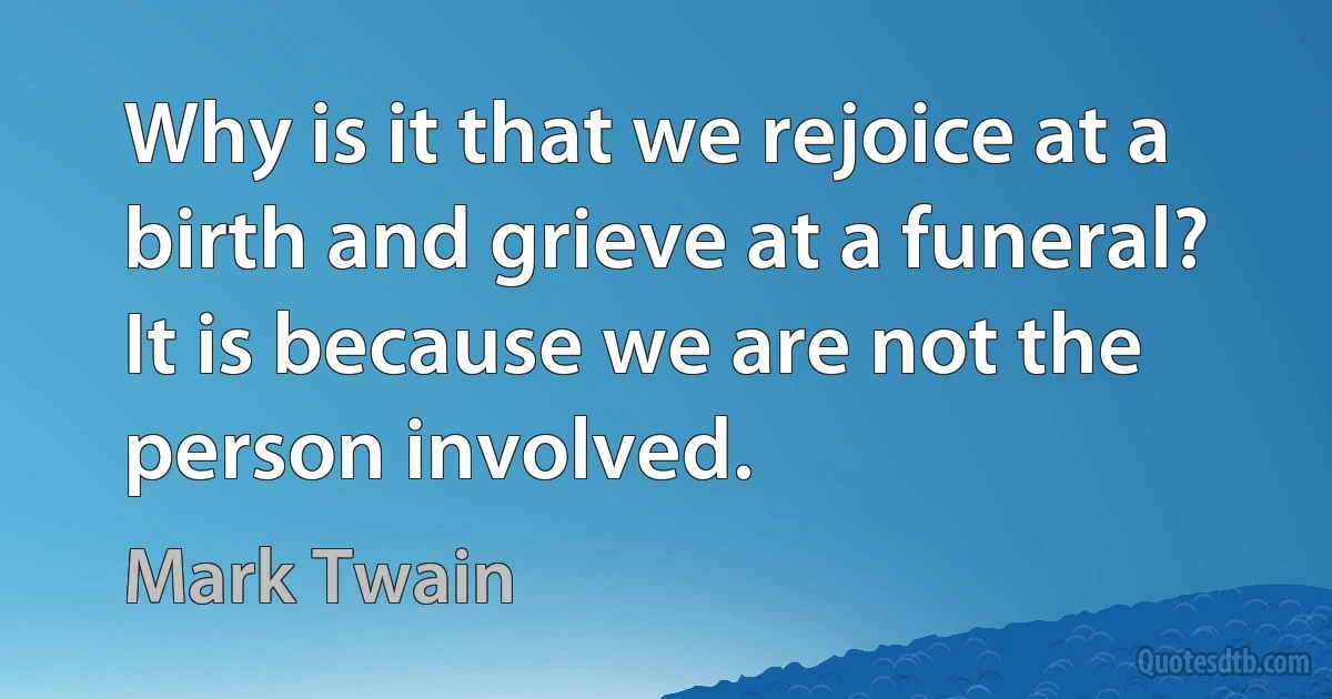 Why is it that we rejoice at a birth and grieve at a funeral? It is because we are not the person involved. (Mark Twain)