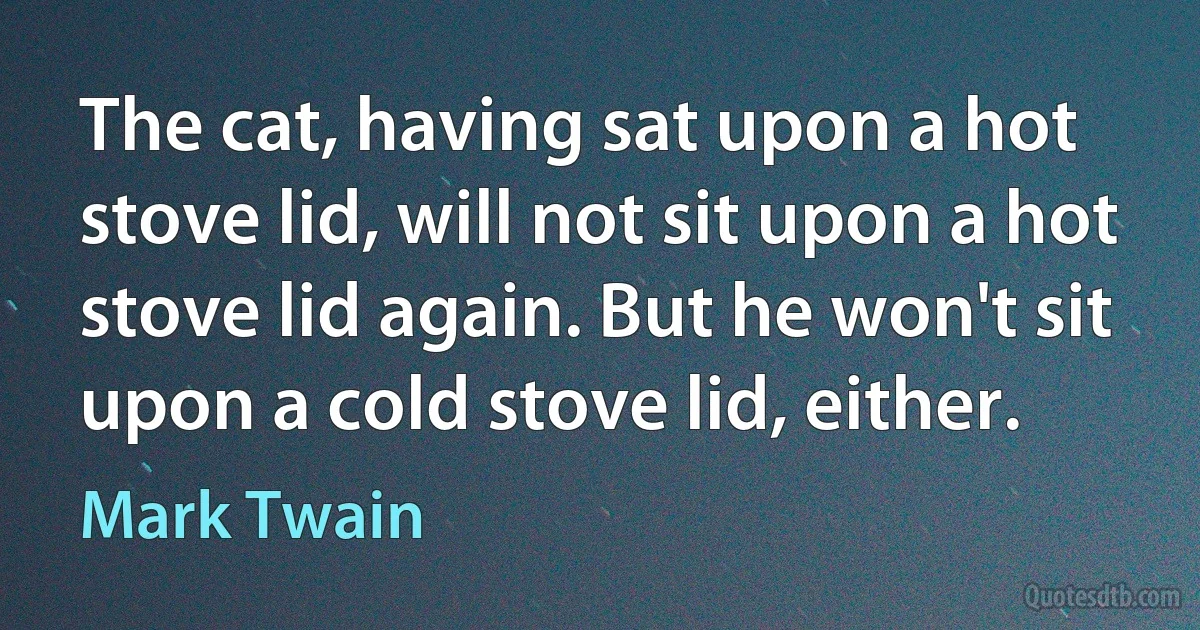 The cat, having sat upon a hot stove lid, will not sit upon a hot stove lid again. But he won't sit upon a cold stove lid, either. (Mark Twain)