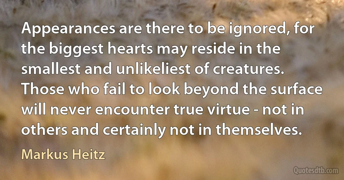 Appearances are there to be ignored, for the biggest hearts may reside in the smallest and unlikeliest of creatures. Those who fail to look beyond the surface will never encounter true virtue - not in others and certainly not in themselves. (Markus Heitz)