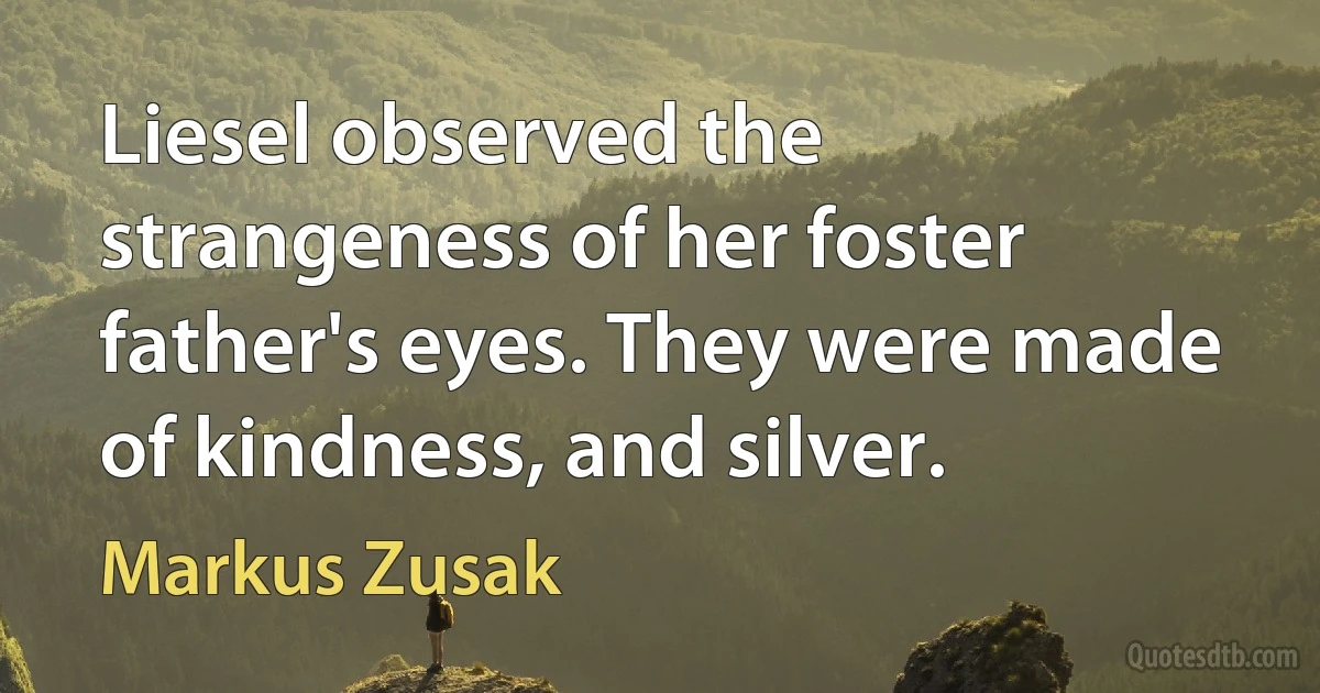 Liesel observed the strangeness of her foster father's eyes. They were made of kindness, and silver. (Markus Zusak)