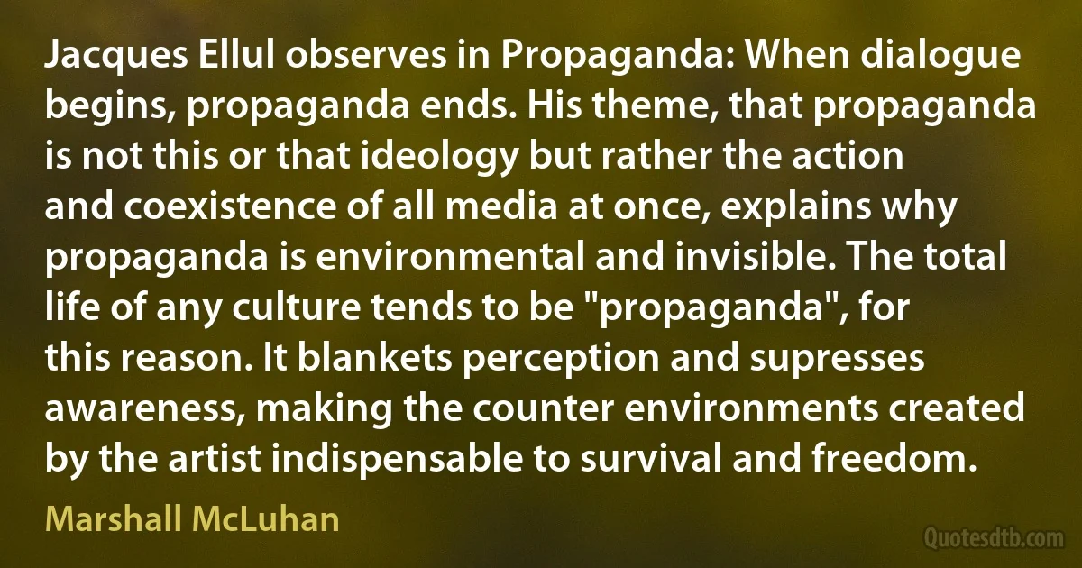 Jacques Ellul observes in Propaganda: When dialogue begins, propaganda ends. His theme, that propaganda is not this or that ideology but rather the action and coexistence of all media at once, explains why propaganda is environmental and invisible. The total life of any culture tends to be "propaganda", for this reason. It blankets perception and supresses awareness, making the counter environments created by the artist indispensable to survival and freedom. (Marshall McLuhan)