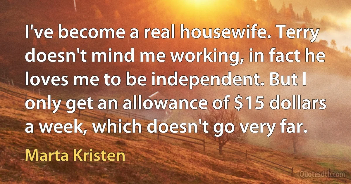 I've become a real housewife. Terry doesn't mind me working, in fact he loves me to be independent. But I only get an allowance of $15 dollars a week, which doesn't go very far. (Marta Kristen)