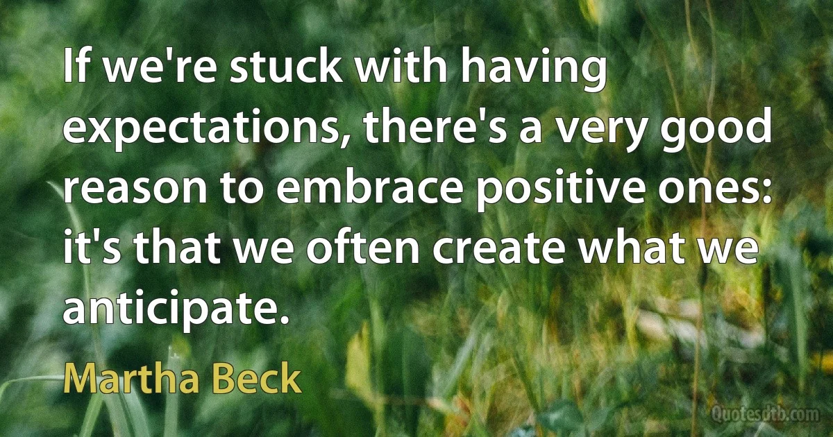 If we're stuck with having expectations, there's a very good reason to embrace positive ones: it's that we often create what we anticipate. (Martha Beck)