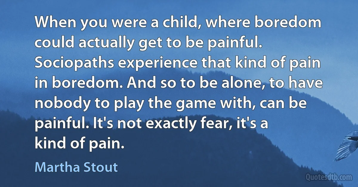 When you were a child, where boredom could actually get to be painful. Sociopaths experience that kind of pain in boredom. And so to be alone, to have nobody to play the game with, can be painful. It's not exactly fear, it's a kind of pain. (Martha Stout)