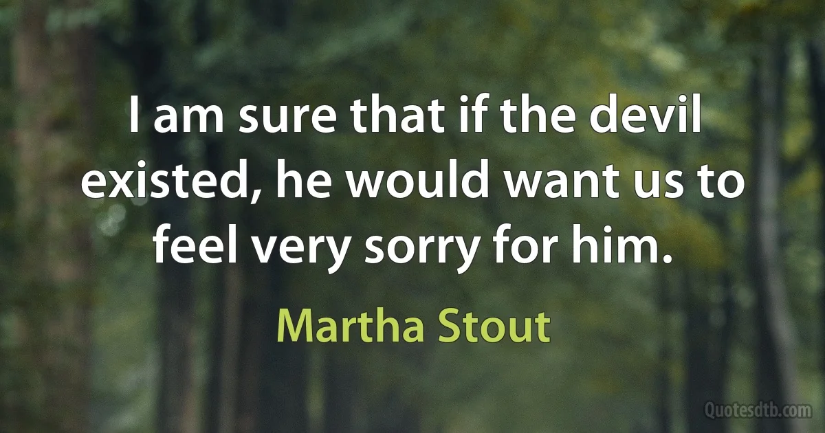 I am sure that if the devil existed, he would want us to feel very sorry for him. (Martha Stout)