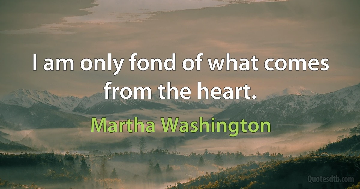 I am only fond of what comes from the heart. (Martha Washington)