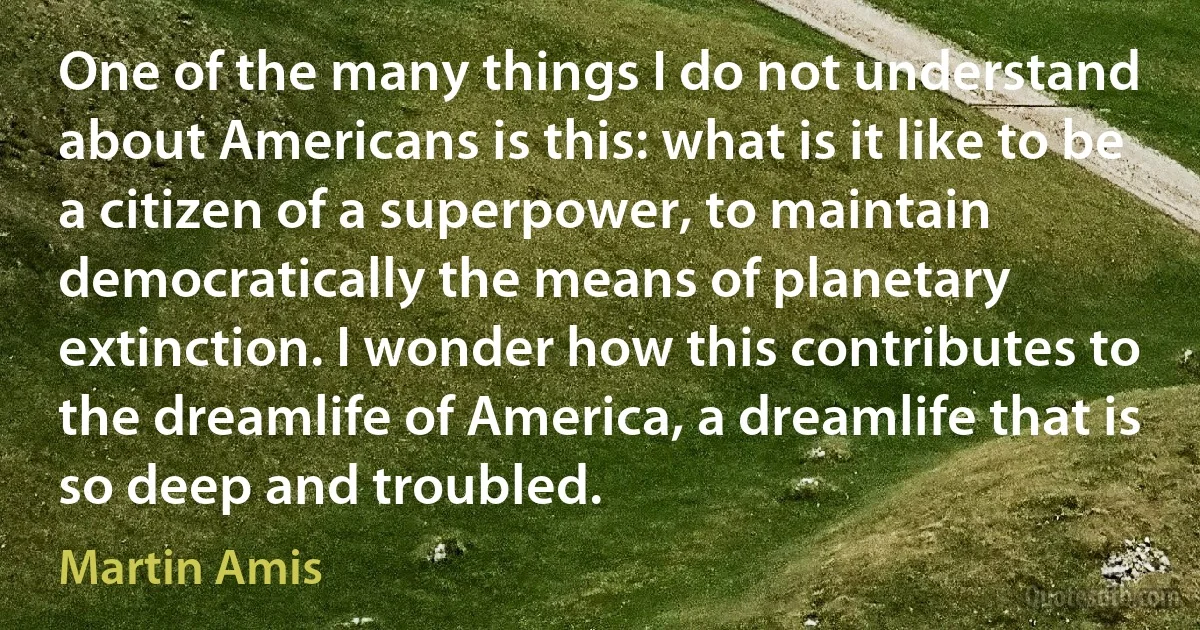 One of the many things I do not understand about Americans is this: what is it like to be a citizen of a superpower, to maintain democratically the means of planetary extinction. I wonder how this contributes to the dreamlife of America, a dreamlife that is so deep and troubled. (Martin Amis)