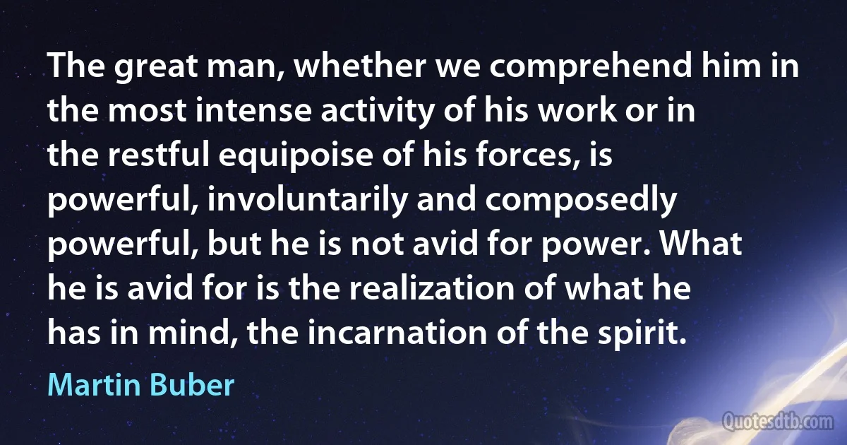 The great man, whether we comprehend him in the most intense activity of his work or in the restful equipoise of his forces, is powerful, involuntarily and composedly powerful, but he is not avid for power. What he is avid for is the realization of what he has in mind, the incarnation of the spirit. (Martin Buber)