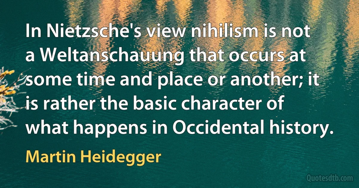 In Nietzsche's view nihilism is not a Weltanschauung that occurs at some time and place or another; it is rather the basic character of what happens in Occidental history. (Martin Heidegger)